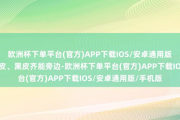 欧洲杯下单平台(官方)APP下载IOS/安卓通用版/手机版不论白皮、黄皮、黑皮齐能旁边-欧洲杯下单平台(官方)APP下载IOS/安卓通用版/手机版