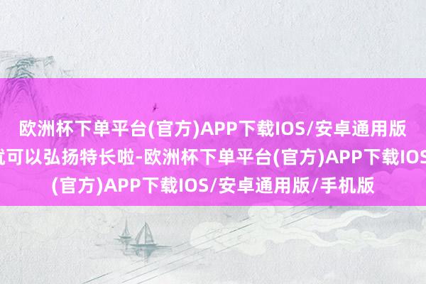 欧洲杯下单平台(官方)APP下载IOS/安卓通用版/手机版这本事咱们就可以弘扬特长啦-欧洲杯下单平台(官方)APP下载IOS/安卓通用版/手机版