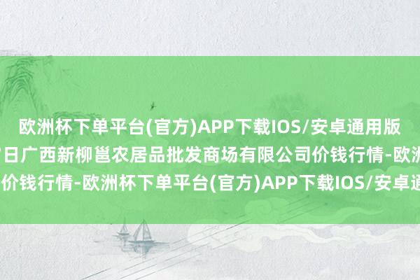 欧洲杯下单平台(官方)APP下载IOS/安卓通用版/手机版2024年12月17日广西新柳邕农居品批发商场有限公司价钱行情-欧洲杯下单平台(官方)APP下载IOS/安卓通用版/手机版