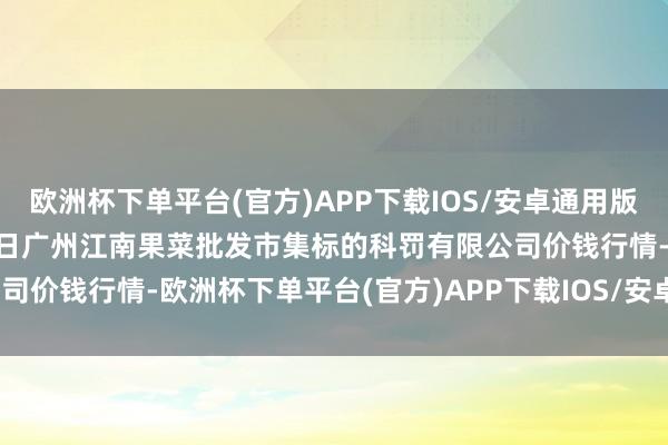欧洲杯下单平台(官方)APP下载IOS/安卓通用版/手机版2024年12月17日广州江南果菜批发市集标的科罚有限公司价钱行情-欧洲杯下单平台(官方)APP下载IOS/安卓通用版/手机版