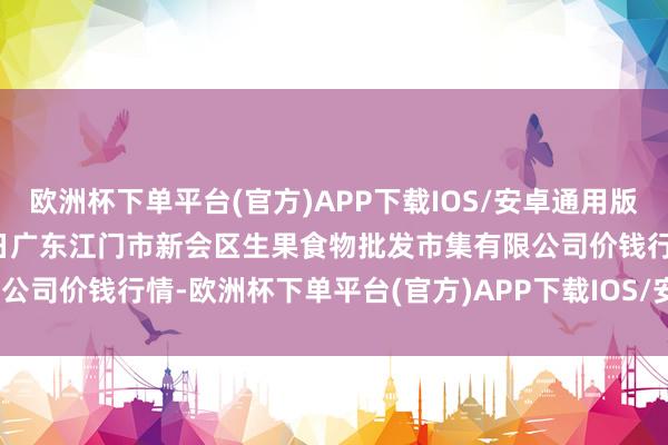 欧洲杯下单平台(官方)APP下载IOS/安卓通用版/手机版2024年12月17日广东江门市新会区生果食物批发市集有限公司价钱行情-欧洲杯下单平台(官方)APP下载IOS/安卓通用版/手机版