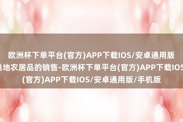 欧洲杯下单平台(官方)APP下载IOS/安卓通用版/手机版不仅带动了当地农居品的销售-欧洲杯下单平台(官方)APP下载IOS/安卓通用版/手机版