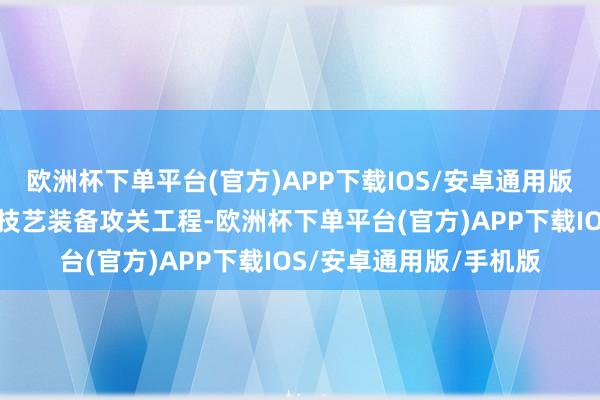 欧洲杯下单平台(官方)APP下载IOS/安卓通用版/手机版塌实鼓吹环节技艺装备攻关工程-欧洲杯下单平台(官方)APP下载IOS/安卓通用版/手机版