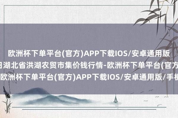 欧洲杯下单平台(官方)APP下载IOS/安卓通用版/手机版2025年1月7日湖北省洪湖农贸市集价钱行情-欧洲杯下单平台(官方)APP下载IOS/安卓通用版/手机版
