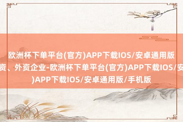 欧洲杯下单平台(官方)APP下载IOS/安卓通用版/手机版不管是内资、外资企业-欧洲杯下单平台(官方)APP下载IOS/安卓通用版/手机版