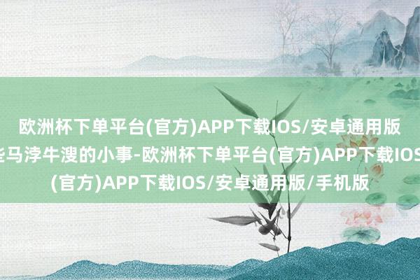欧洲杯下单平台(官方)APP下载IOS/安卓通用版/手机版请不要说这些马浡牛溲的小事-欧洲杯下单平台(官方)APP下载IOS/安卓通用版/手机版