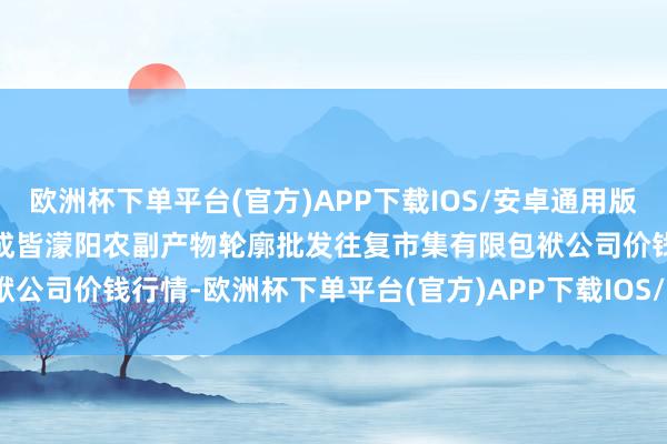欧洲杯下单平台(官方)APP下载IOS/安卓通用版/手机版2025年1月11日成皆濛阳农副产物轮廓批发往复市集有限包袱公司价钱行情-欧洲杯下单平台(官方)APP下载IOS/安卓通用版/手机版