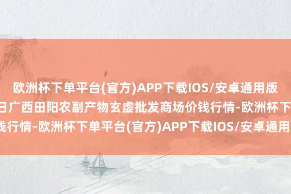欧洲杯下单平台(官方)APP下载IOS/安卓通用版/手机版2025年1月11日广西田阳农副产物玄虚批发商场价钱行情-欧洲杯下单平台(官方)APP下载IOS/安卓通用版/手机版
