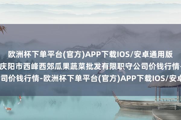 欧洲杯下单平台(官方)APP下载IOS/安卓通用版/手机版2025年1月11日庆阳市西峰西郊瓜果蔬菜批发有限职守公司价钱行情-欧洲杯下单平台(官方)APP下载IOS/安卓通用版/手机版