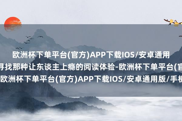 欧洲杯下单平台(官方)APP下载IOS/安卓通用版/手机版如果你也在寻找那种让东谈主上瘾的阅读体验-欧洲杯下单平台(官方)APP下载IOS/安卓通用版/手机版