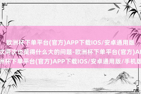 欧洲杯下单平台(官方)APP下载IOS/安卓通用版/手机版这种情况出现一次两次也莫得什么大的问题-欧洲杯下单平台(官方)APP下载IOS/安卓通用版/手机版