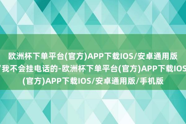 欧洲杯下单平台(官方)APP下载IOS/安卓通用版/手机版安危说念：“我不会挂电话的-欧洲杯下单平台(官方)APP下载IOS/安卓通用版/手机版