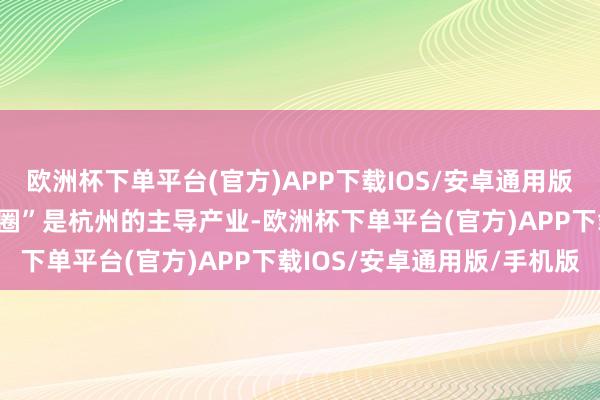 欧洲杯下单平台(官方)APP下载IOS/安卓通用版/手机版“五大产业生态圈”是杭州的主导产业-欧洲杯下单平台(官方)APP下载IOS/安卓通用版/手机版