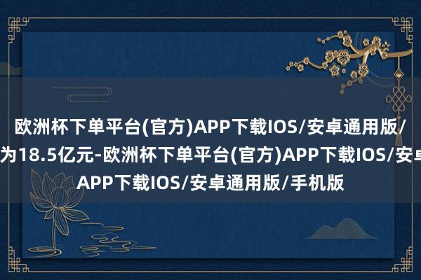 欧洲杯下单平台(官方)APP下载IOS/安卓通用版/手机版区间中值为18.5亿元-欧洲杯下单平台(官方)APP下载IOS/安卓通用版/手机版