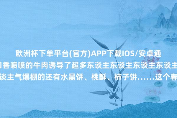 欧洲杯下单平台(官方)APP下载IOS/安卓通用版/手机版好意思味可口香喷喷的牛肉诱导了超多东谈主东谈主东谈主东谈主东谈主一样在吃货圈里东谈主气爆棚的还有水晶饼、桃酥、柿子饼……这个春节你的必打卡清单里有些啥？来共享你家乡独到的过年典礼感吧 发布于：北京市-欧洲杯下单平台(官方)APP下载IOS/安卓通用版/手机版