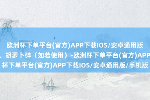 欧洲杯下单平台(官方)APP下载IOS/安卓通用版/手机版加入葱花、姜末、胡萝卜碎（如若使用）-欧洲杯下单平台(官方)APP下载IOS/安卓通用版/手机版