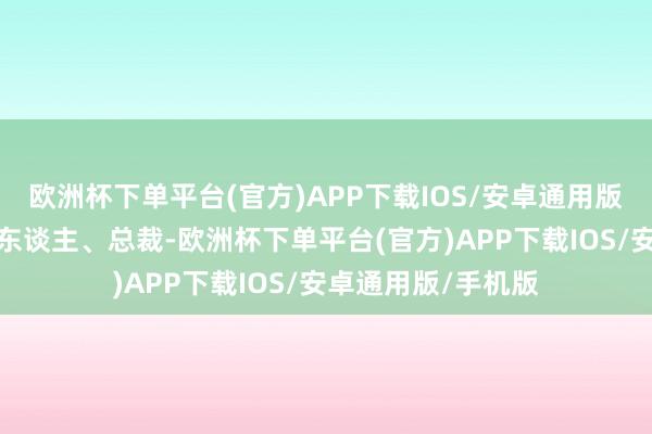 欧洲杯下单平台(官方)APP下载IOS/安卓通用版/手机版集结并伴东谈主、总裁-欧洲杯下单平台(官方)APP下载IOS/安卓通用版/手机版