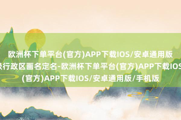 欧洲杯下单平台(官方)APP下载IOS/安卓通用版/手机版王人所以省级行政区画名定名-欧洲杯下单平台(官方)APP下载IOS/安卓通用版/手机版