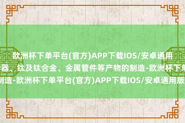 欧洲杯下单平台(官方)APP下载IOS/安卓通用版/手机版专注于压力容器、钛及钛合金、金属管件等产物的制造-欧洲杯下单平台(官方)APP下载IOS/安卓通用版/手机版