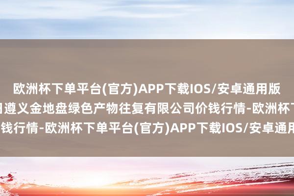 欧洲杯下单平台(官方)APP下载IOS/安卓通用版/手机版2025年1月26日遵义金地盘绿色产物往复有限公司价钱行情-欧洲杯下单平台(官方)APP下载IOS/安卓通用版/手机版