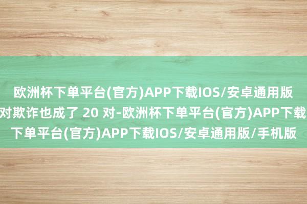 欧洲杯下单平台(官方)APP下载IOS/安卓通用版/手机版之前的里面配对欺诈也成了 20 对-欧洲杯下单平台(官方)APP下载IOS/安卓通用版/手机版