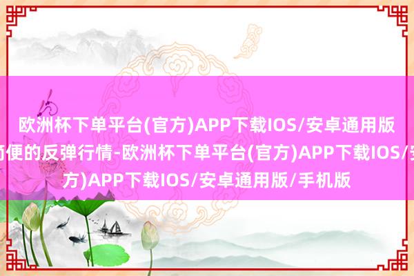欧洲杯下单平台(官方)APP下载IOS/安卓通用版/手机版可能不是简便的反弹行情-欧洲杯下单平台(官方)APP下载IOS/安卓通用版/手机版