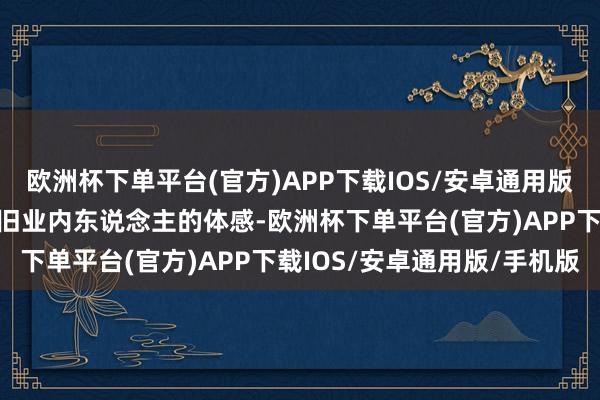欧洲杯下单平台(官方)APP下载IOS/安卓通用版/手机版岂论财报数字照旧业内东说念主的体感-欧洲杯下单平台(官方)APP下载IOS/安卓通用版/手机版