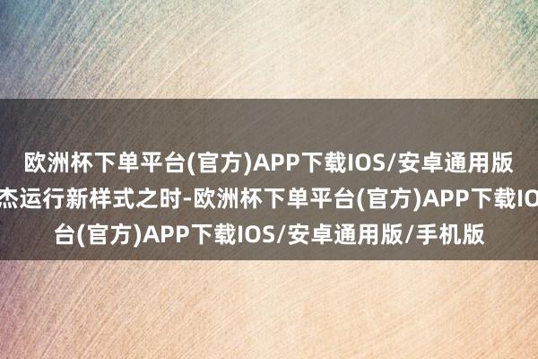 欧洲杯下单平台(官方)APP下载IOS/安卓通用版/手机版在郭东说念主杰运行新样式之时-欧洲杯下单平台(官方)APP下载IOS/安卓通用版/手机版