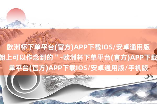 欧洲杯下单平台(官方)APP下载IOS/安卓通用版/手机版总共是依赖时间朝上可以作念到的＂-欧洲杯下单平台(官方)APP下载IOS/安卓通用版/手机版