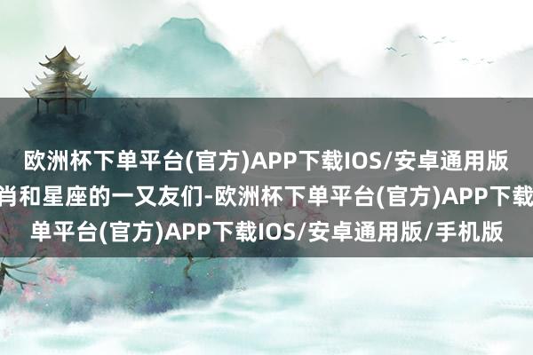 欧洲杯下单平台(官方)APP下载IOS/安卓通用版/手机版特殊关于某些生肖和星座的一又友们-欧洲杯下单平台(官方)APP下载IOS/安卓通用版/手机版