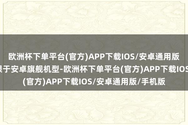 欧洲杯下单平台(官方)APP下载IOS/安卓通用版/手机版上线初期仅限于安卓旗舰机型-欧洲杯下单平台(官方)APP下载IOS/安卓通用版/手机版