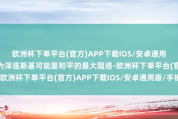 欧洲杯下单平台(官方)APP下载IOS/安卓通用版/手机版他们反而以为泽连斯基可能是和平的最大阻遏-欧洲杯下单平台(官方)APP下载IOS/安卓通用版/手机版