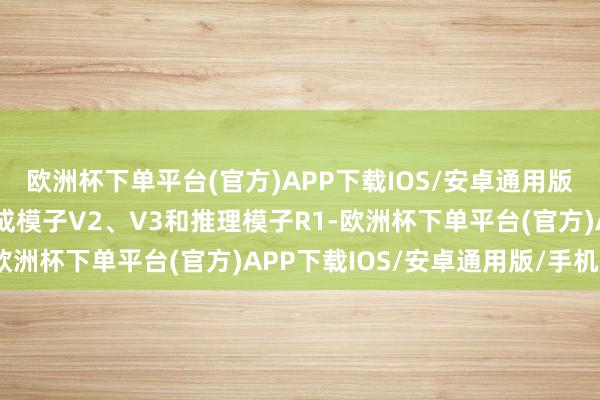 欧洲杯下单平台(官方)APP下载IOS/安卓通用版/手机版其模子包括生成模子V2、V3和推理模子R1-欧洲杯下单平台(官方)APP下载IOS/安卓通用版/手机版