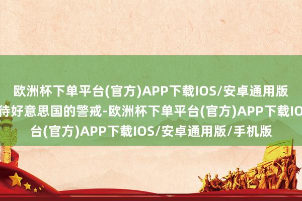 欧洲杯下单平台(官方)APP下载IOS/安卓通用版/手机版条款其厚爱对待好意思国的警戒-欧洲杯下单平台(官方)APP下载IOS/安卓通用版/手机版