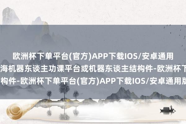 欧洲杯下单平台(官方)APP下载IOS/安卓通用版/手机版但暂未触及深海机器东谈主功课平台或机器东谈主结构件-欧洲杯下单平台(官方)APP下载IOS/安卓通用版/手机版