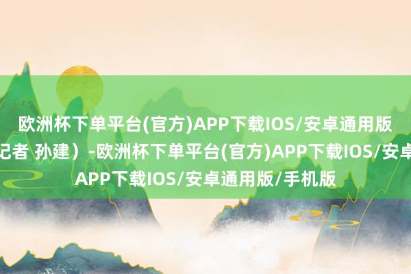 欧洲杯下单平台(官方)APP下载IOS/安卓通用版/手机版（总台记者 孙建）-欧洲杯下单平台(官方)APP下载IOS/安卓通用版/手机版