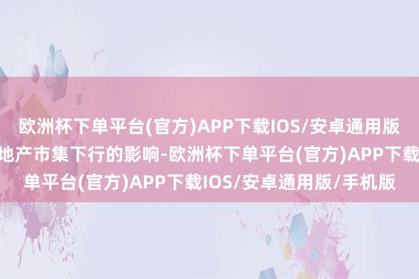 欧洲杯下单平台(官方)APP下载IOS/安卓通用版/手机版也受国内全体房地产市集下行的影响-欧洲杯下单平台(官方)APP下载IOS/安卓通用版/手机版