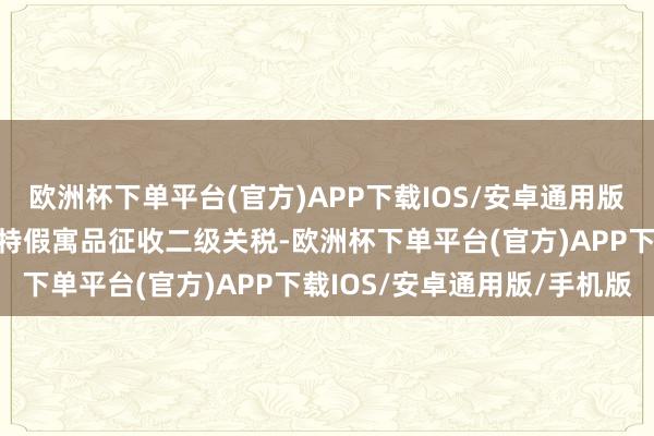 欧洲杯下单平台(官方)APP下载IOS/安卓通用版/手机版特朗普还文书对特假寓品征收二级关税-欧洲杯下单平台(官方)APP下载IOS/安卓通用版/手机版