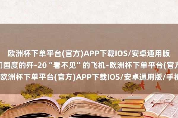 欧洲杯下单平台(官方)APP下载IOS/安卓通用版/手机版这玩意儿是我们国度的歼-20“看不见”的飞机-欧洲杯下单平台(官方)APP下载IOS/安卓通用版/手机版