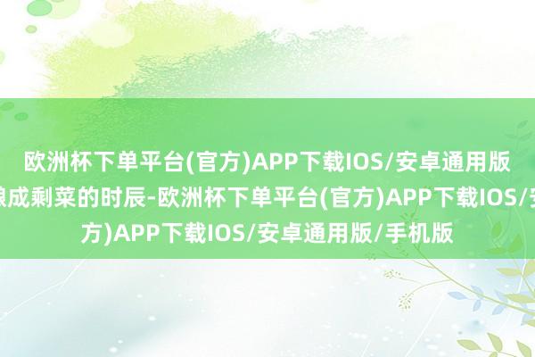 欧洲杯下单平台(官方)APP下载IOS/安卓通用版/手机版然则当它酿成剩菜的时辰-欧洲杯下单平台(官方)APP下载IOS/安卓通用版/手机版
