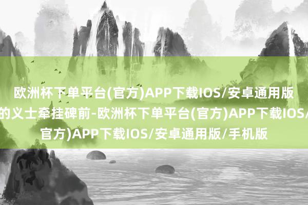 欧洲杯下单平台(官方)APP下载IOS/安卓通用版/手机版在尊容稳重的义士牵挂碑前-欧洲杯下单平台(官方)APP下载IOS/安卓通用版/手机版