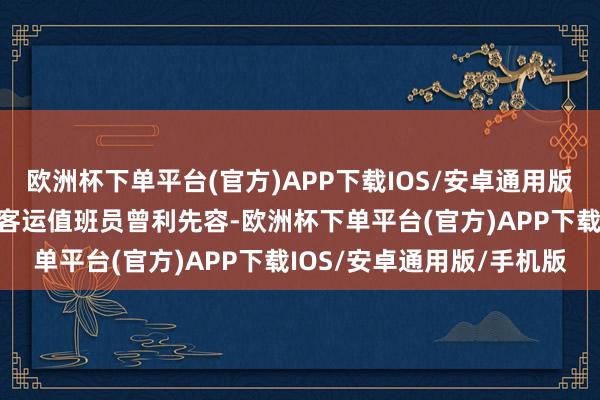 欧洲杯下单平台(官方)APP下载IOS/安卓通用版/手机版据铁路成皆东站客运值班员曾利先容-欧洲杯下单平台(官方)APP下载IOS/安卓通用版/手机版