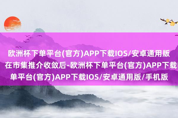 欧洲杯下单平台(官方)APP下载IOS/安卓通用版/手机版（2）初步询价：在市集推介收敛后-欧洲杯下单平台(官方)APP下载IOS/安卓通用版/手机版