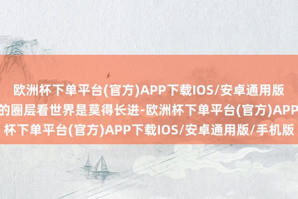 欧洲杯下单平台(官方)APP下载IOS/安卓通用版/手机版如若只活在我方的圈层看世界是莫得长进-欧洲杯下单平台(官方)APP下载IOS/安卓通用版/手机版