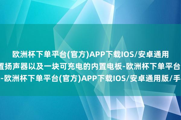 欧洲杯下单平台(官方)APP下载IOS/安卓通用版/手机版同期配有内置扬声器以及一块可充电的内置电板-欧洲杯下单平台(官方)APP下载IOS/安卓通用版/手机版