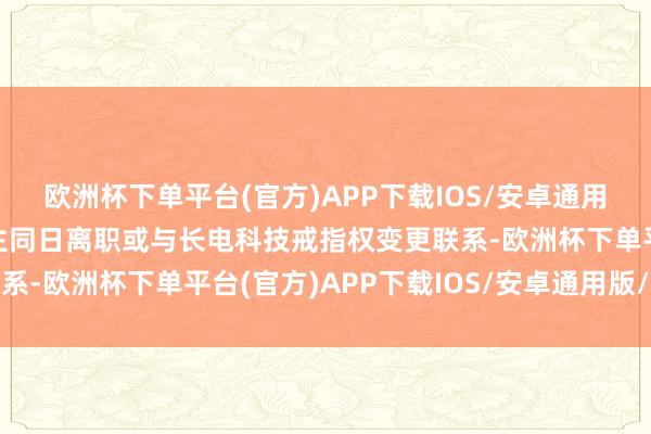 欧洲杯下单平台(官方)APP下载IOS/安卓通用版/手机版上述四东谈主同日离职或与长电科技戒指权变更联系-欧洲杯下单平台(官方)APP下载IOS/安卓通用版/手机版