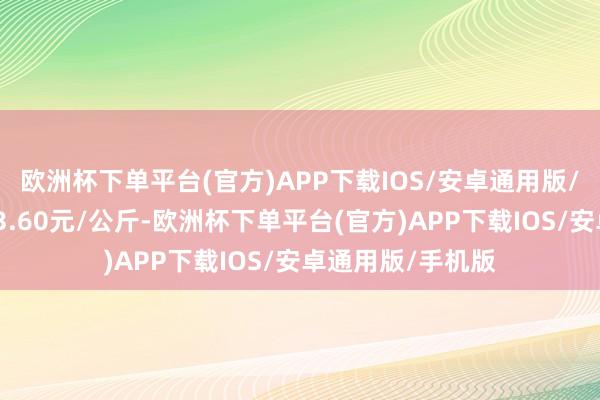 欧洲杯下单平台(官方)APP下载IOS/安卓通用版/手机版最低报价3.60元/公斤-欧洲杯下单平台(官方)APP下载IOS/安卓通用版/手机版