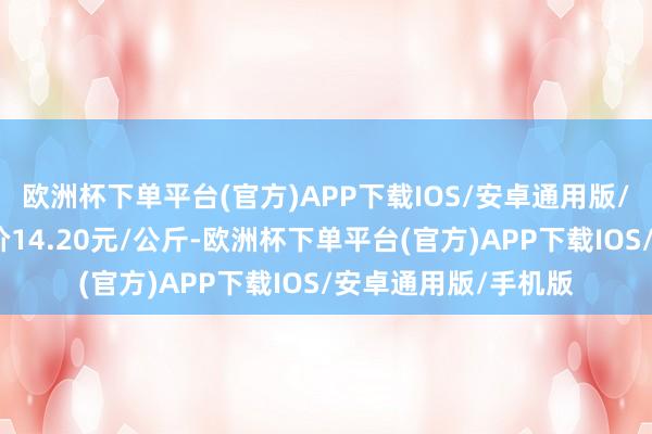 欧洲杯下单平台(官方)APP下载IOS/安卓通用版/手机版当日最高报价14.20元/公斤-欧洲杯下单平台(官方)APP下载IOS/安卓通用版/手机版