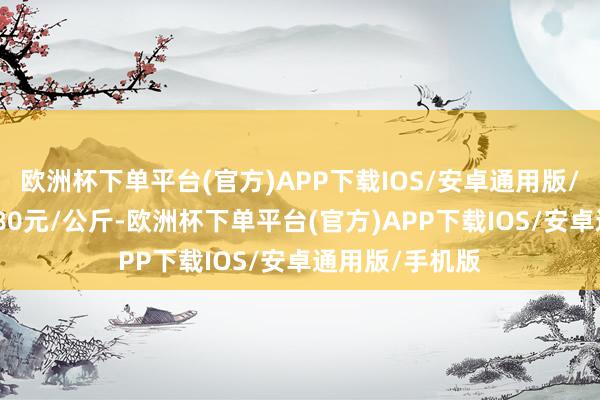 欧洲杯下单平台(官方)APP下载IOS/安卓通用版/手机版出入4.80元/公斤-欧洲杯下单平台(官方)APP下载IOS/安卓通用版/手机版