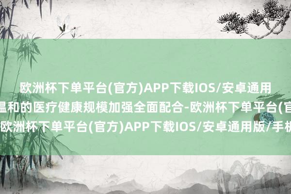 欧洲杯下单平台(官方)APP下载IOS/安卓通用版/手机版就两边共同温和的医疗健康规模加强全面配合-欧洲杯下单平台(官方)APP下载IOS/安卓通用版/手机版